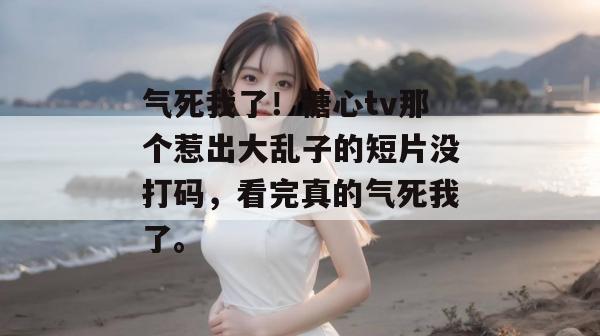 气死我了!糖心tv那个惹出大乱子的短片没打码,看完真的气死我了。 气死我了!糖心tv那个惹出大乱子的短片没打码,看完真的气死我了。
